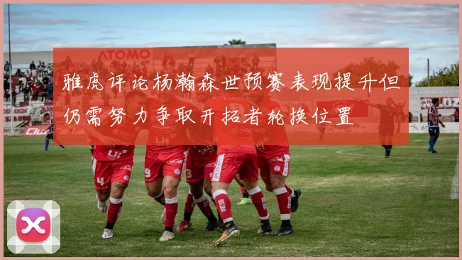 雅虎评论杨瀚森世预赛表现提升但仍需努力争取开拓者轮换位置