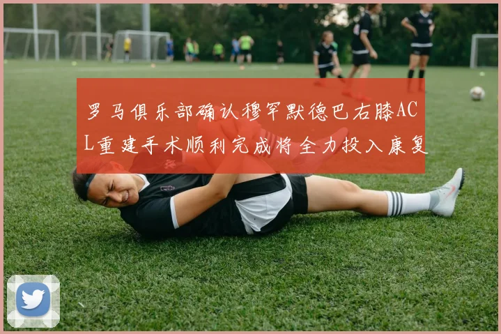 罗马俱乐部确认穆罕默德巴右膝ACL重建手术顺利完成将全力投入康复训练