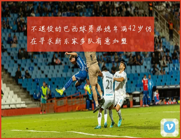 不退役的巴西球员弟媳年满42岁仍在寻求新东家多队有意加盟