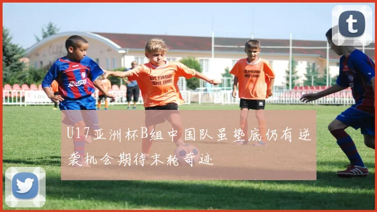 U17亚洲杯B组中国队虽垫底仍有逆袭机会期待末轮奇迹