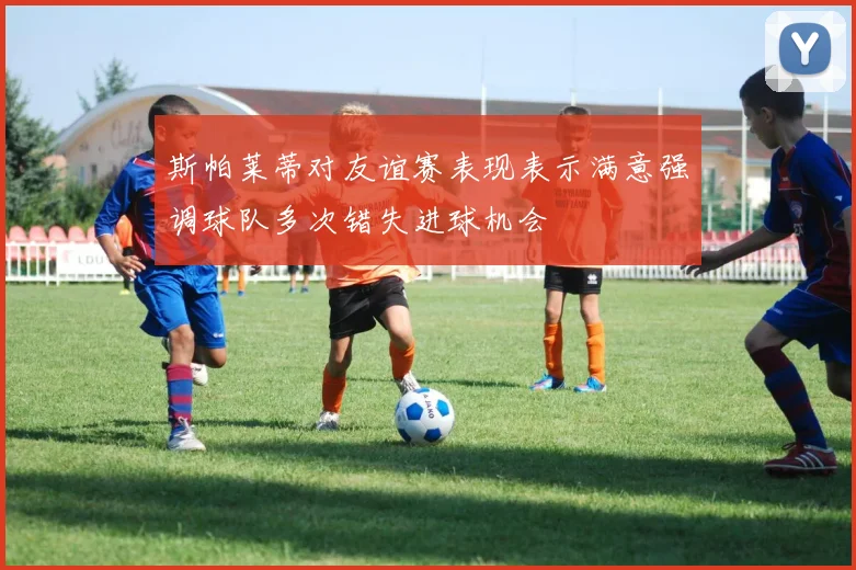 斯帕莱蒂对友谊赛表现表示满意强调球队多次错失进球机会