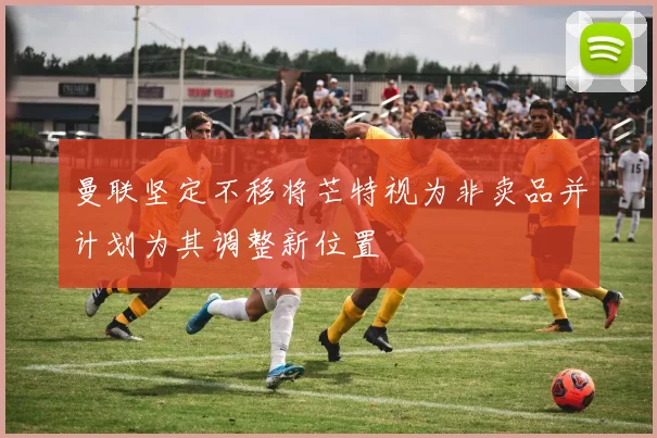 曼联坚定不移将芒特视为非卖品并计划为其调整新位置
