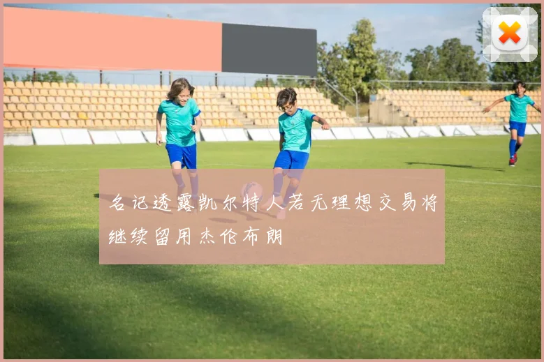 名记透露凯尔特人若无理想交易将继续留用杰伦布朗