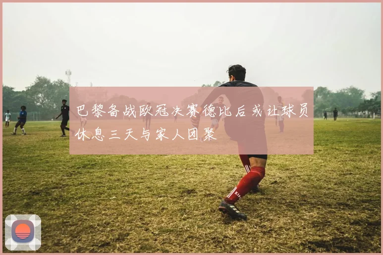 巴黎备战欧冠决赛德比后或让球员休息三天与家人团聚