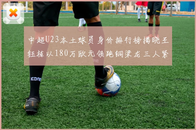 中超U23本土球员身价排行榜揭晓王钰栋以180万欧元领跑铜梁龙三人紧随其后