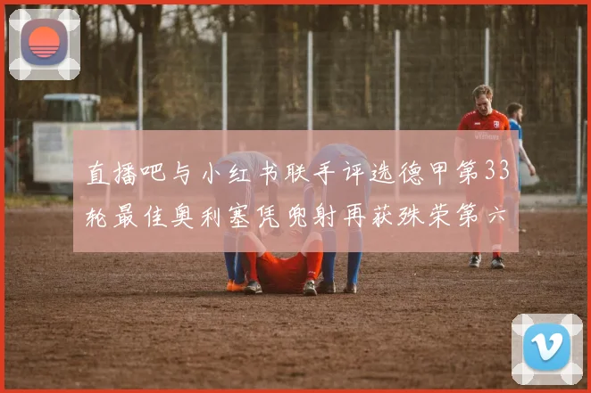 直播吧与小红书联手评选德甲第33轮最佳奥利塞凭兜射再获殊荣第六次当选