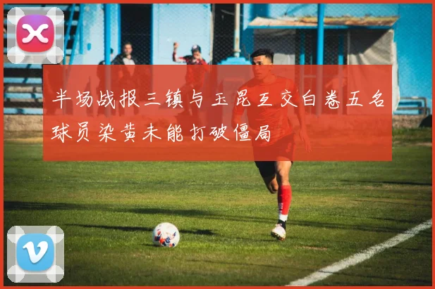半场战报三镇与玉昆互交白卷五名球员染黄未能打破僵局