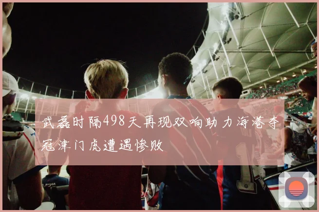 武磊时隔498天再现双响助力海港夺冠津门虎遭遇惨败