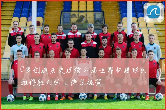 C罗创造历史连续六届世界杯进球利雅得胜利送上热烈祝贺