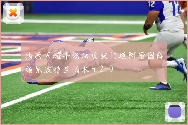 梅西闪耀半场助攻破门迈阿密国际领先波特兰伐木工2-0