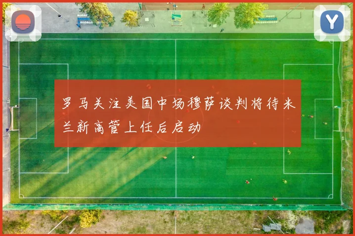 罗马关注美国中场穆萨谈判将待米兰新高管上任后启动
