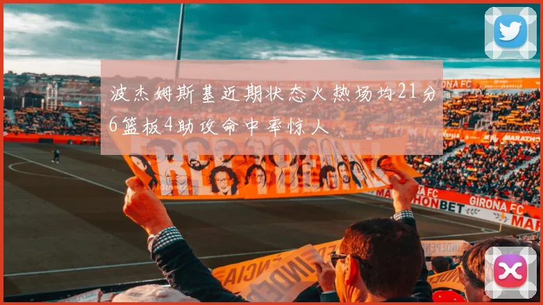 波杰姆斯基近期状态火热场均21分6篮板4助攻命中率惊人