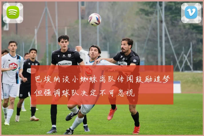巴埃纳谈小蜘蛛离队传闻鼓励追梦但强调球队决定不可忽视