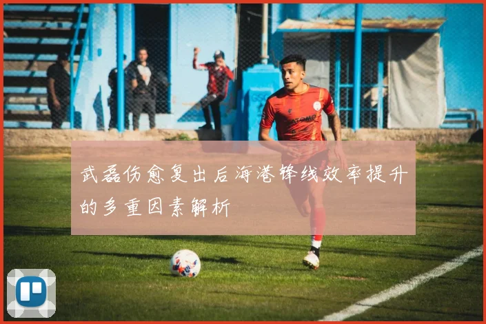 武磊伤愈复出后海港锋线效率提升的多重因素解析