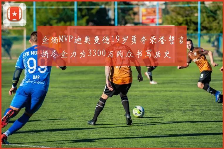 全场MVP迪奥曼德19岁勇夺荣誉誓言拼尽全力为3300万民众书写历史