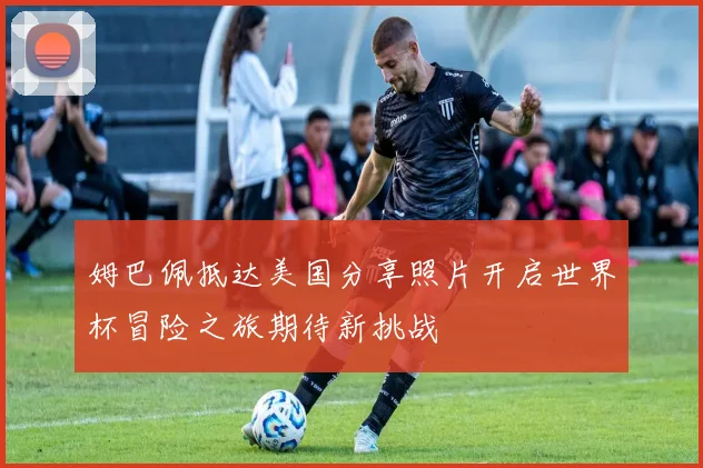 姆巴佩抵达美国分享照片开启世界杯冒险之旅期待新挑战