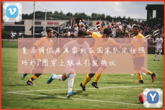 皇马调侃库库雷利亚国家队定妆照巧妙P图穿上球衣引发热议