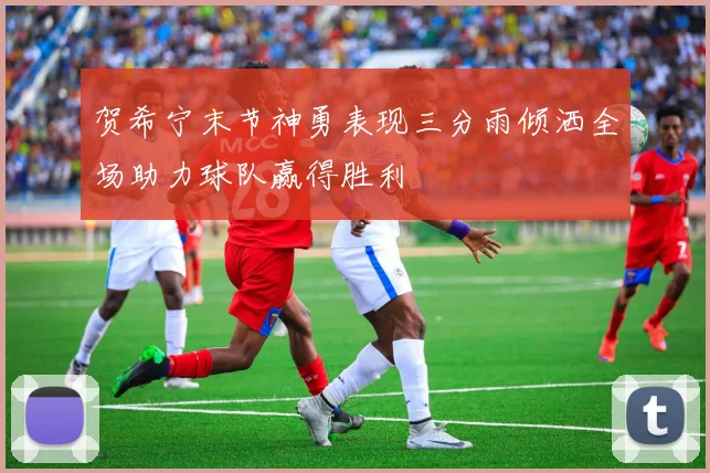 贺希宁末节神勇表现三分雨倾洒全场助力球队赢得胜利