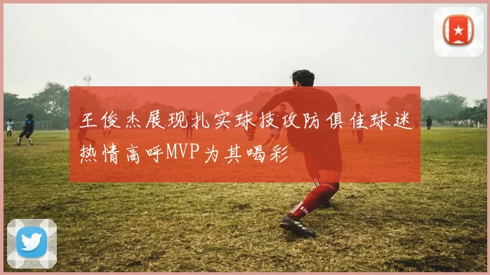 王俊杰展现扎实球技攻防俱佳球迷热情高呼MVP为其喝彩
