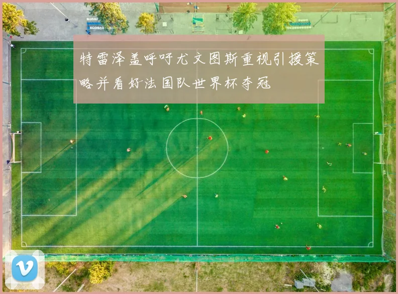 特雷泽盖呼吁尤文图斯重视引援策略并看好法国队世界杯夺冠