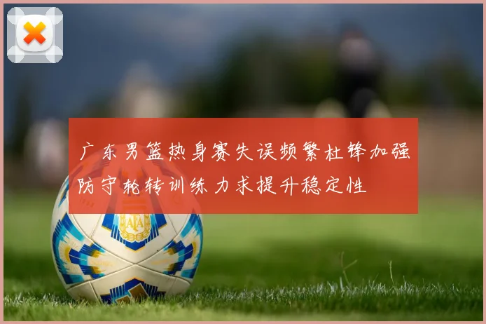 广东男篮热身赛失误频繁杜锋加强防守轮转训练力求提升稳定性
