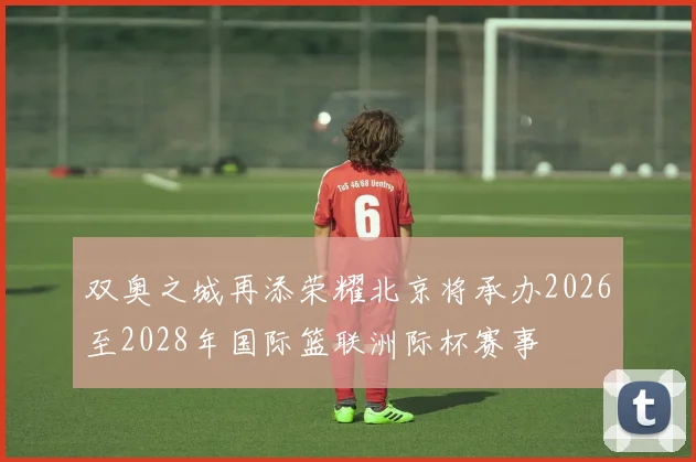 双奥之城再添荣耀北京将承办2026至2028年国际篮联洲际杯赛事